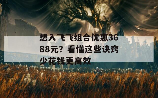 想入飞飞组合优惠3688元？看懂这些诀窍少花钱更高效