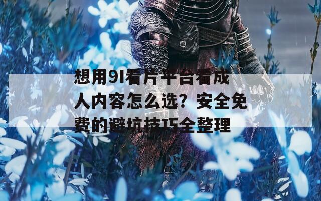 想用9I看片平台看成人内容怎么选？安全免费的避坑技巧全整理