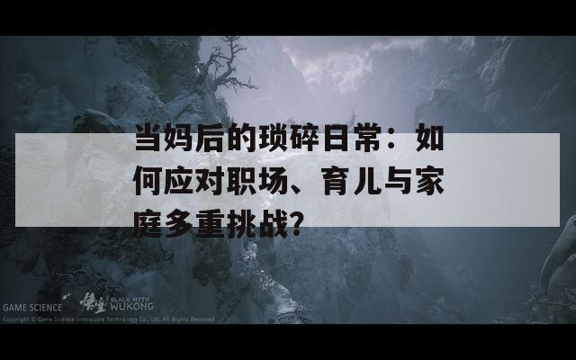 当妈后的琐碎日常：如何应对职场、育儿与家庭多重挑战？