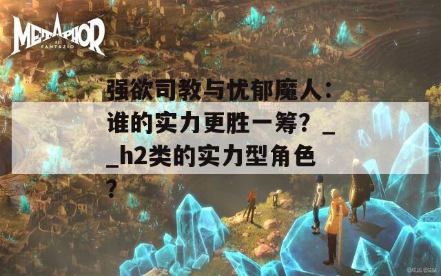 强欲司教与忧郁魔人：谁的实力更胜一筹？__h2类的实力型角色？