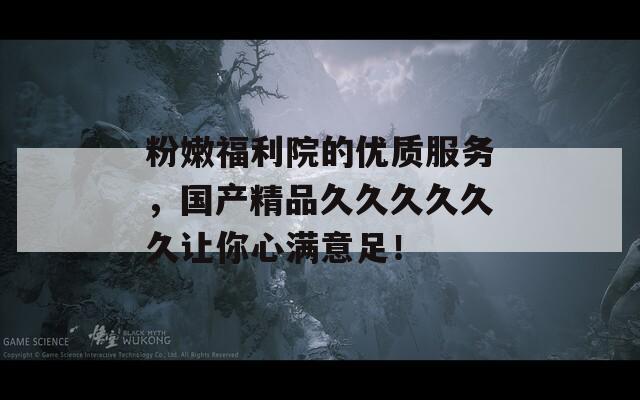 粉嫩福利院的优质服务，国产精品久久久久久久让你心满意足！