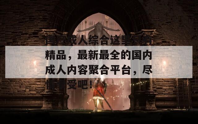 国产成人综合这里只有精品，最新最全的国内成人内容聚合平台，尽情享受吧！