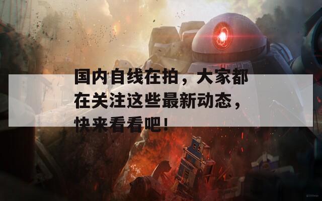 国内自线在拍，大家都在关注这些最新动态，快来看看吧！