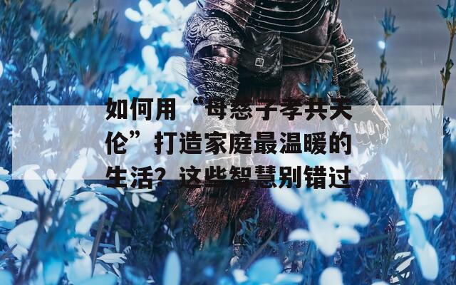如何用“母慈子孝共天伦”打造家庭最温暖的生活？这些智慧别错过