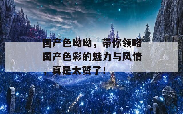 国产色呦呦，带你领略国产色彩的魅力与风情，真是太赞了！