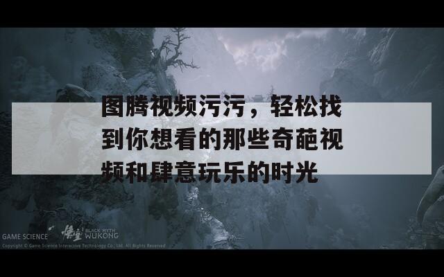 图腾视频污污，轻松找到你想看的那些奇葩视频和肆意玩乐的时光