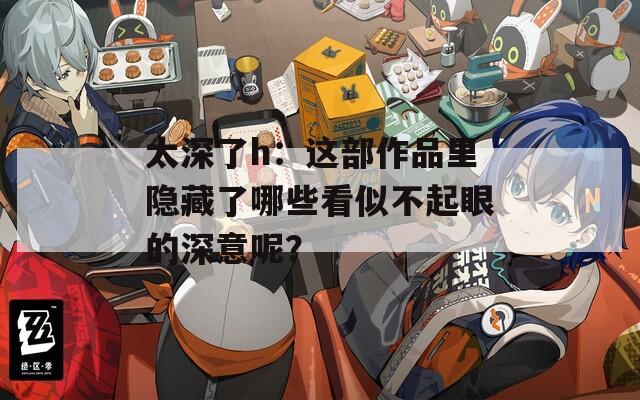 太深了h：这部作品里隐藏了哪些看似不起眼的深意呢？