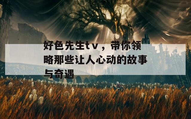 好色先生tⅴ，带你领略那些让人心动的故事与奇遇