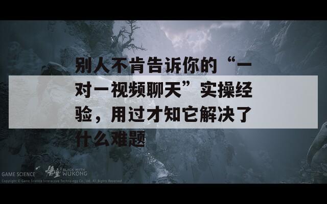 别人不肯告诉你的“一对一视频聊天”实操经验，用过才知它解决了什么难题