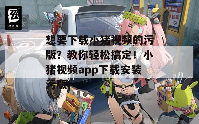 想要下载小猪视频的污版？教你轻松搞定！小猪视频app下载安装污版