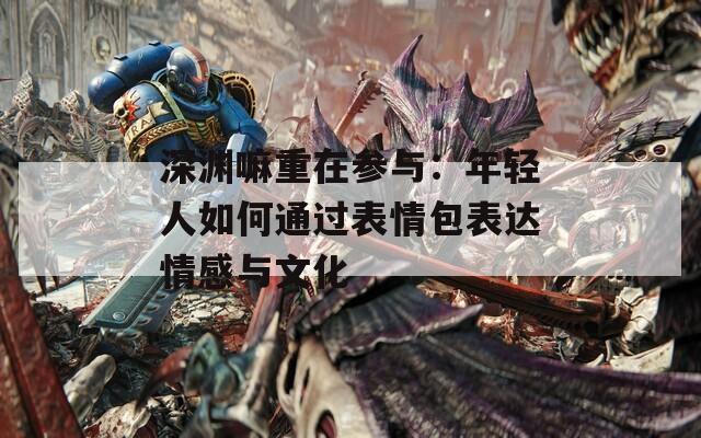 深渊嘛重在参与：年轻人如何通过表情包表达情感与文化