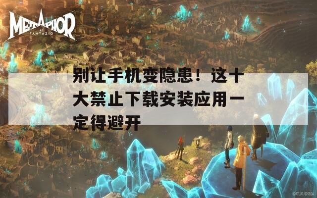 别让手机变隐患！这十大禁止下载安装应用一定得避开