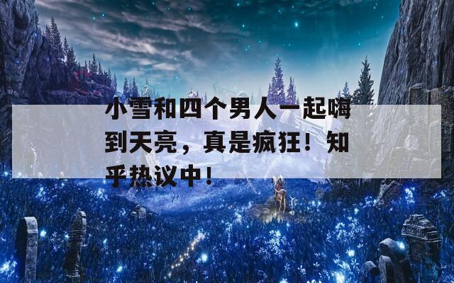 小雪和四个男人一起嗨到天亮，真是疯狂！知乎热议中！