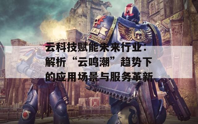 云科技赋能未来行业：解析“云鸣潮”趋势下的应用场景与服务革新