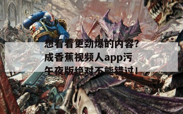想看看更劲爆的内容？成香蕉视频人app污午夜版绝对不能错过！