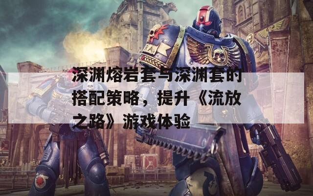 深渊熔岩套与深渊套的搭配策略，提升《流放之路》游戏体验