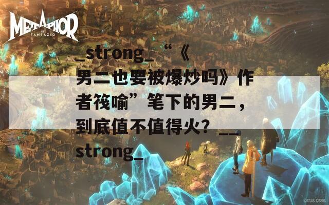 _strong_“《男二也要被爆炒吗》作者筏喻”笔下的男二，到底值不值得火？__strong_