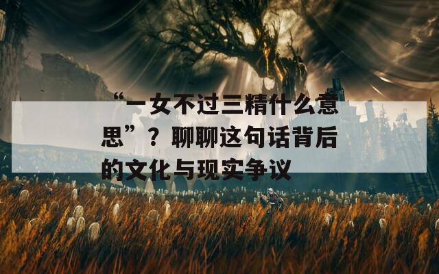 “一女不过三精什么意思”？聊聊这句话背后的文化与现实争议