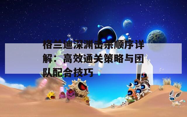 格兰迪深渊击杀顺序详解：高效通关策略与团队配合技巧