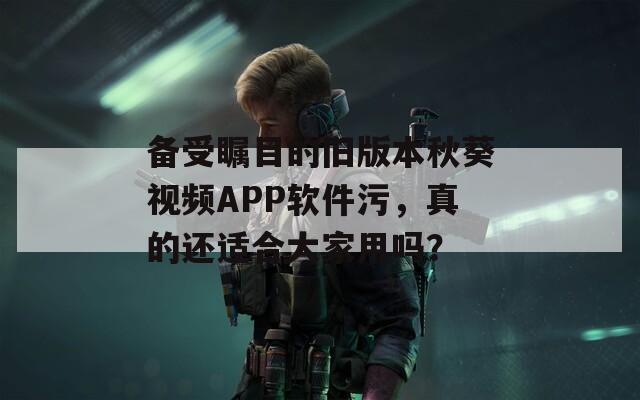 备受瞩目的旧版本秋葵视频APP软件污，真的还适合大家用吗？