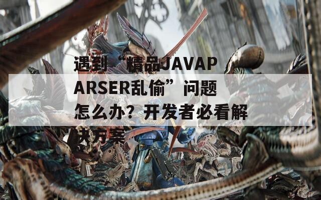 遇到“精品JAVAPARSER乱偷”问题怎么办？开发者必看解决方案