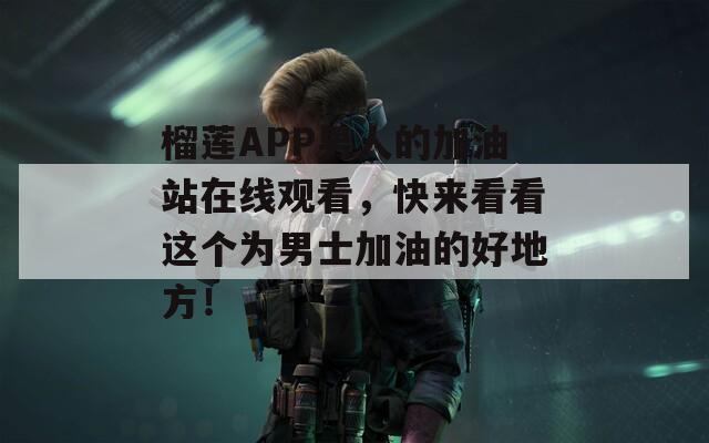 榴莲APP男人的加油站在线观看，快来看看这个为男士加油的好地方！
