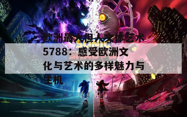 欧洲最大但人文体艺术5788：感受欧洲文化与艺术的多样魅力与生机