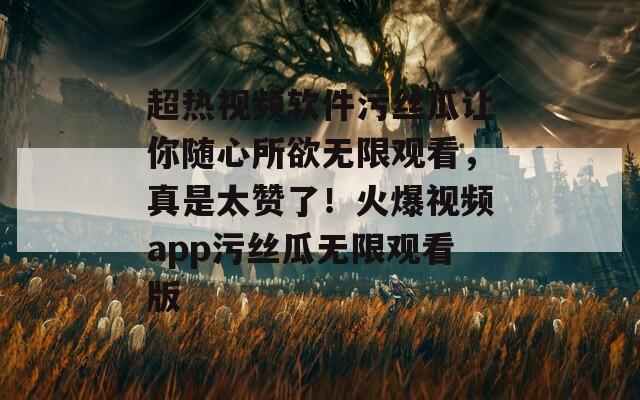 超热视频软件污丝瓜让你随心所欲无限观看，真是太赞了！火爆视频app污丝瓜无限观看版