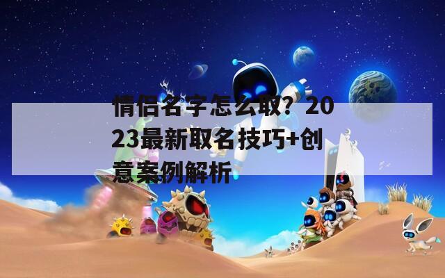 情侣名字怎么取？2023最新取名技巧+创意案例解析