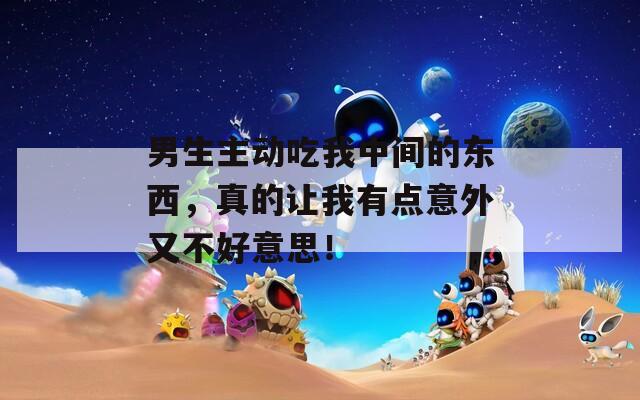 男生主动吃我中间的东西，真的让我有点意外又不好意思！