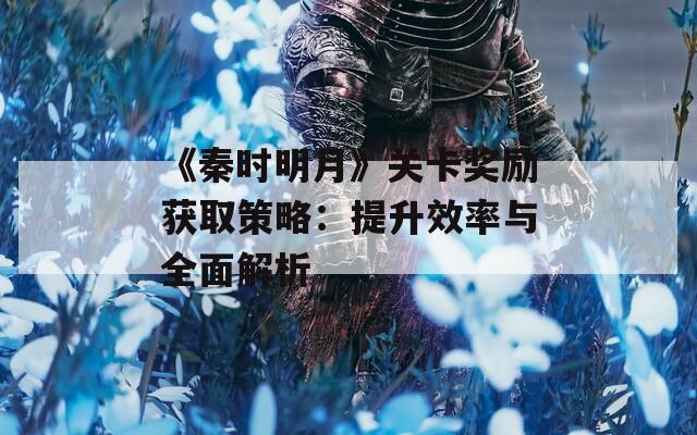 《秦时明月》关卡奖励获取策略：提升效率与全面解析