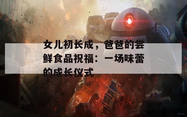 女儿初长成，爸爸的尝鲜食品祝福：一场味蕾的成长仪式