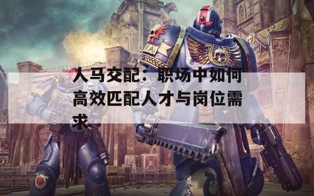 人马交配：职场中如何高效匹配人才与岗位需求
