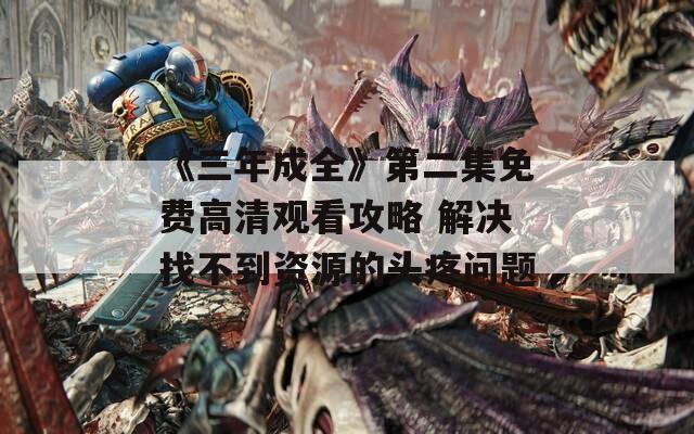 《三年成全》第二集免费高清观看攻略 解决找不到资源的头疼问题
