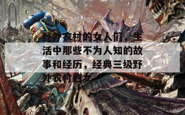 野外农村的女人们，生活中那些不为人知的故事和经历，经典三级野外农村妇女