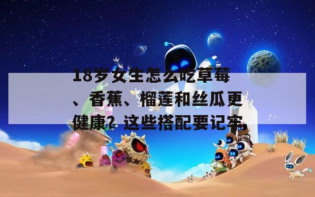 18岁女生怎么吃草莓、香蕉、榴莲和丝瓜更健康？这些搭配要记牢