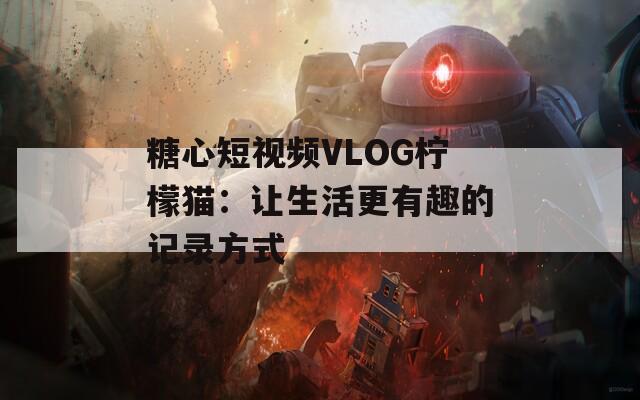 糖心短视频VLOG柠檬猫：让生活更有趣的记录方式