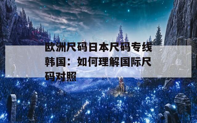 欧洲尺码日本尺码专线韩国：如何理解国际尺码对照