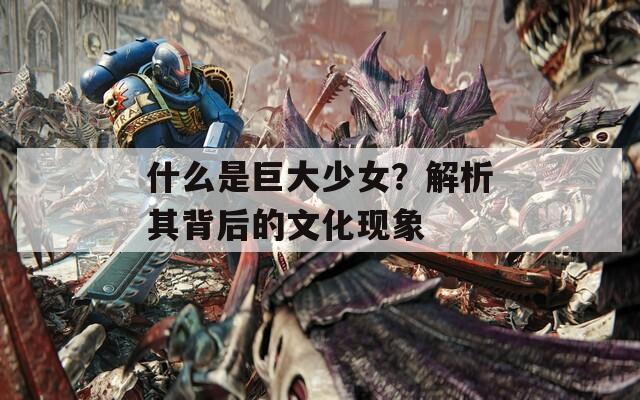 什么是巨大少女？解析其背后的文化现象