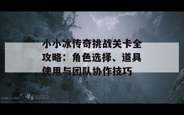 小小冰传奇挑战关卡全攻略：角色选择、道具使用与团队协作技巧