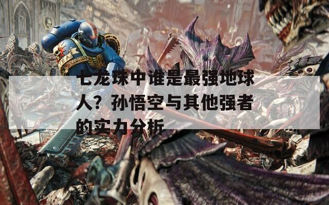 七龙珠中谁是最强地球人？孙悟空与其他强者的实力分析