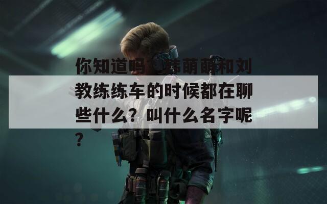 你知道吗？韩萌萌和刘教练练车的时候都在聊些什么？叫什么名字呢？