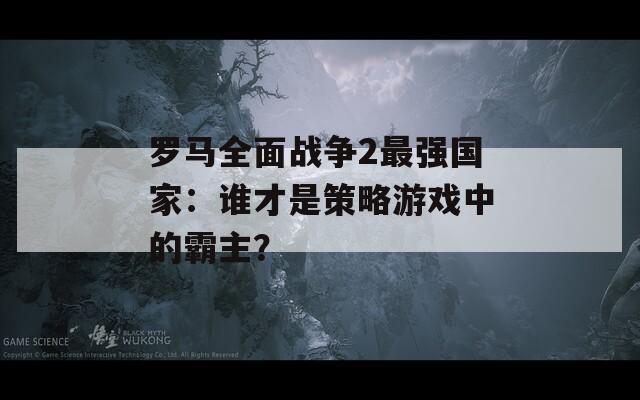 罗马全面战争2最强国家：谁才是策略游戏中的霸主？