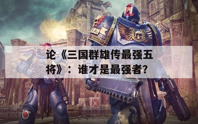 论《三国群雄传最强五将》：谁才是最强者？