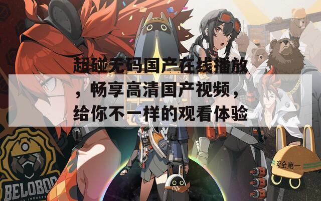 超碰无码国产在线播放，畅享高清国产视频，给你不一样的观看体验！