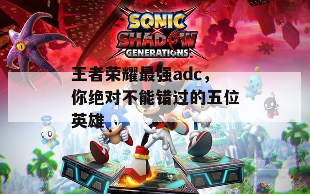 王者荣耀最强adc，你绝对不能错过的五位英雄