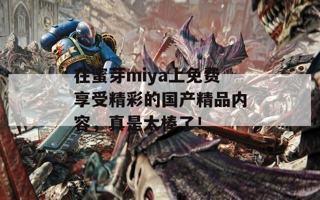 在蜜芽miya上免费享受精彩的国产精品内容，真是太棒了！