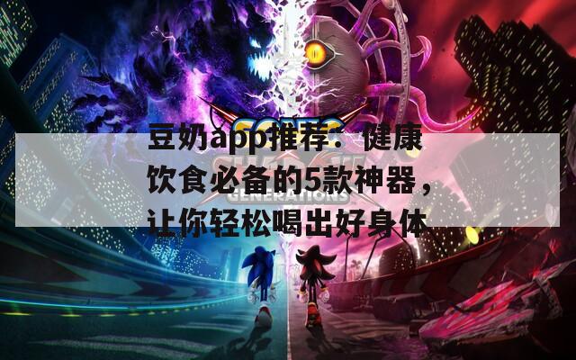 豆奶app推荐：健康饮食必备的5款神器，让你轻松喝出好身体