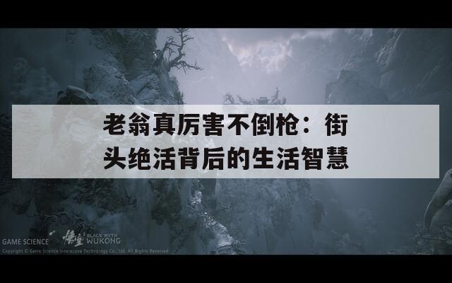 老翁真厉害不倒枪：街头绝活背后的生活智慧