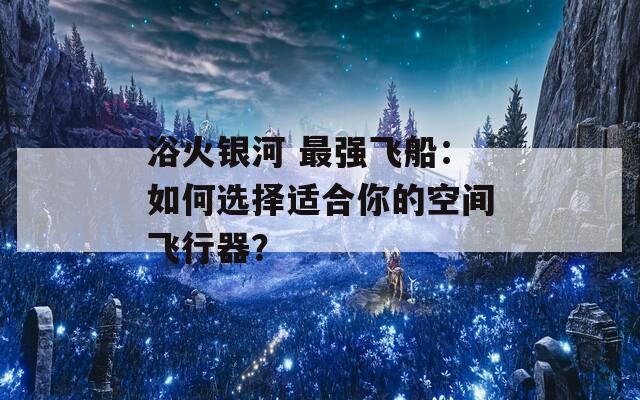 浴火银河 最强飞船：如何选择适合你的空间飞行器？